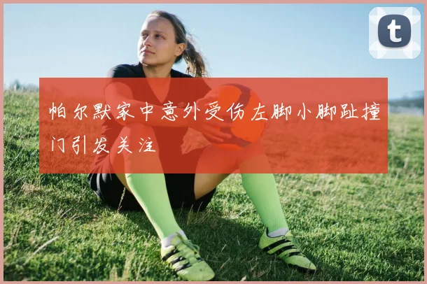 帕尔默家中意外受伤左脚小脚趾撞门引发关注
