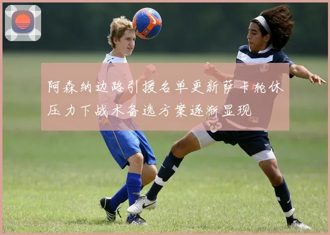 阿森纳边路引援名单更新萨卡轮休压力下战术备选方案逐渐显现