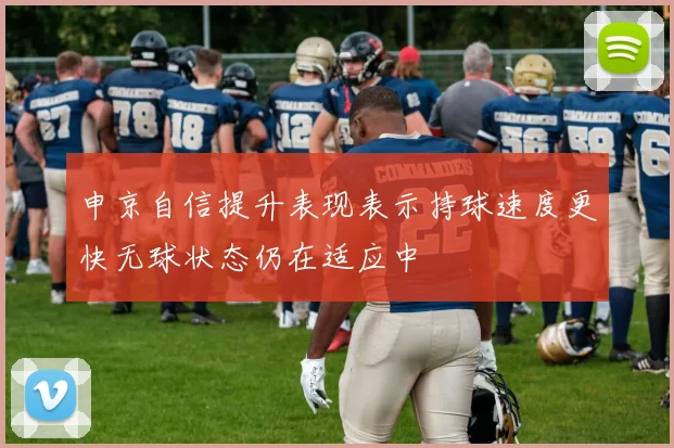 申京自信提升表现表示持球速度更快无球状态仍在适应中
