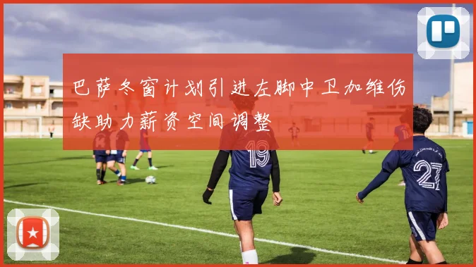 巴萨冬窗计划引进左脚中卫加维伤缺助力薪资空间调整