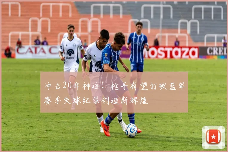 冲击20年神迹！枪手有望打破蓝军赛季失球纪录创造新辉煌