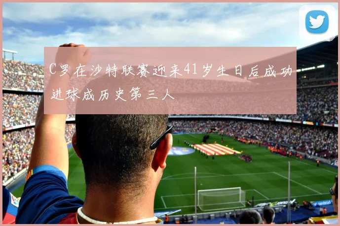 C罗在沙特联赛迎来41岁生日后成功进球成历史第三人