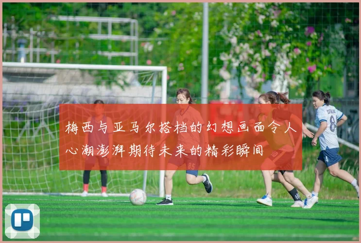梅西与亚马尔搭档的幻想画面令人心潮澎湃期待未来的精彩瞬间