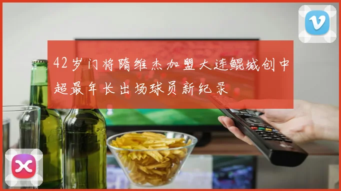 42岁门将隋维杰加盟大连鲲城创中超最年长出场球员新纪录