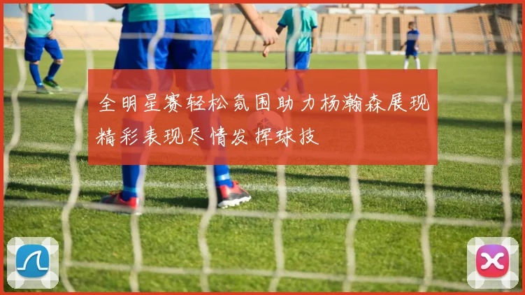 全明星赛轻松氛围助力杨瀚森展现精彩表现尽情发挥球技