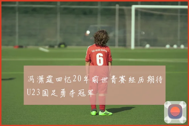 冯潇霆回忆20年前世青赛经历期待U23国足勇夺冠军