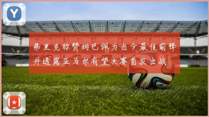 弗里克称赞姆巴佩为当今最佳前锋并透露亚马尔有望决赛首发出战